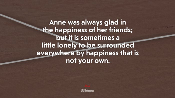 Anne was always glad in the happiness of her friends; but it is sometimes a little lonely to be surrounded everywhere by happiness that is not your own. | L.M. Montgomery quote