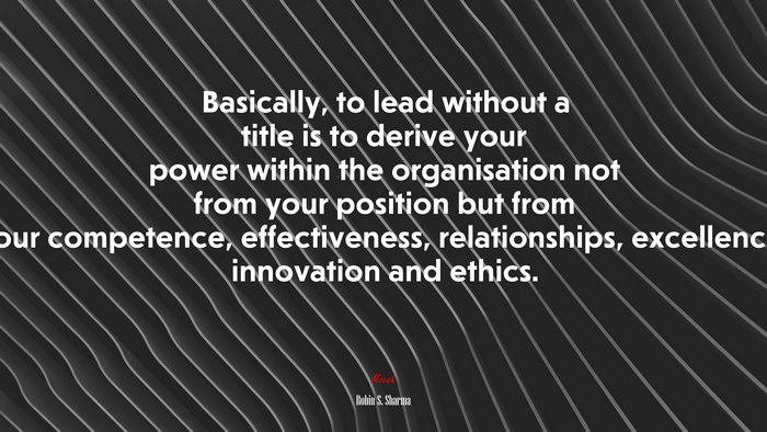 Basically, to lead without a title is to derive your power within the organisation not from your position but from your competence, effectiveness, relationships, excellence, innovation and ethics. | Robin S. Sharma quote