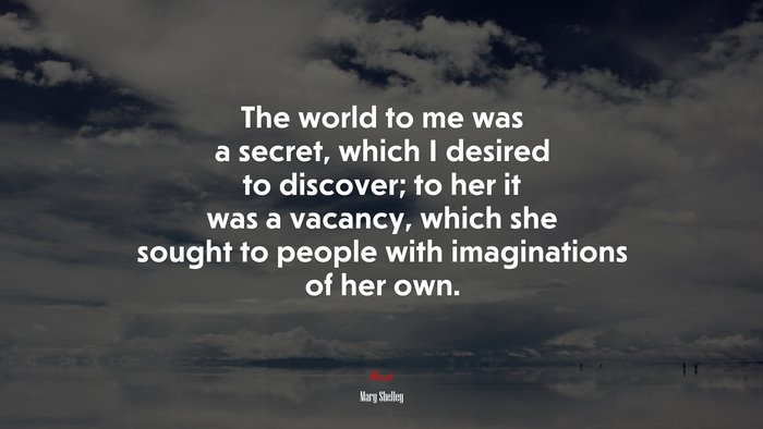 The world to me was a secret, which I desired to discover; to her it was a vacancy, which she sought to people with imaginations of her own. | Mary Shelley quote