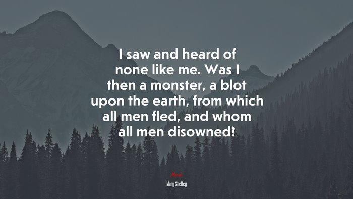 I saw and heard of none like me. Was I then a monster, a blot upon the earth, from which all men fled, and whom all men disowned? | Mary Shelley quote
