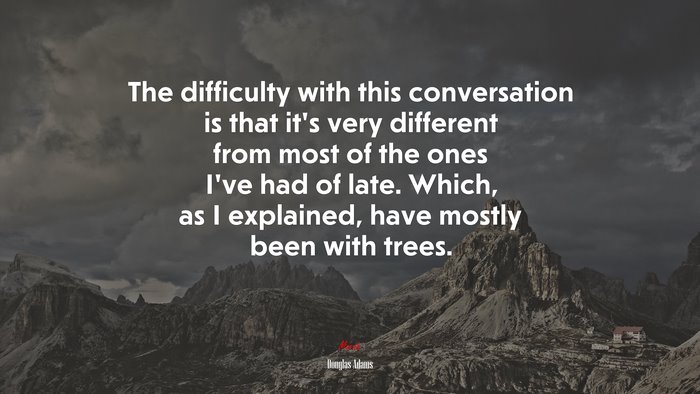 The difficulty with this conversation is that it’s very different from most of the ones I’ve had of late. Which, as I explained, have mostly been with trees. | Douglas Adams quote