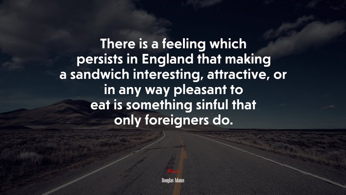 There is a feeling which persists in England that making a sandwich interesting, attractive, or in any way pleasant to eat is something sinful that only foreigners do. | Douglas Adams quote