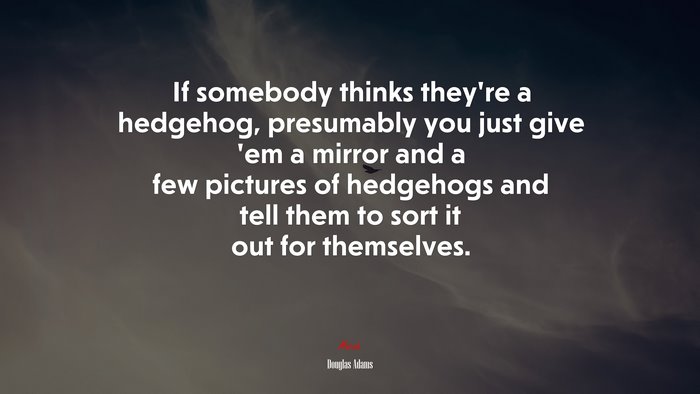 If somebody thinks they’re a hedgehog, presumably you just give ’em a mirror and a few pictures of hedgehogs and tell them to sort it out for themselves. | Douglas Adams quote