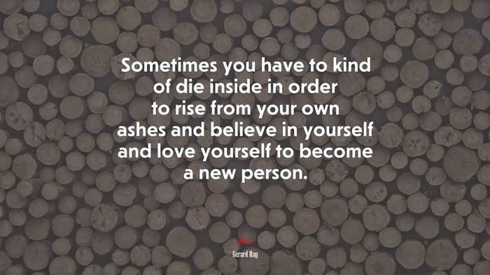 Sometimes you have to kind of die inside in order to rise from your own ashes and believe in yourself and love yourself to become a new person. | Gerard Way quote