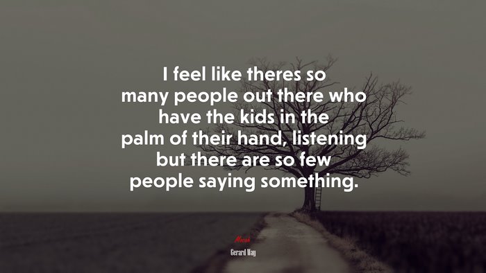 I feel like theres so many people out there who have the kids in the palm of their hand, listening but there are so few people saying something. | Gerard Way quote