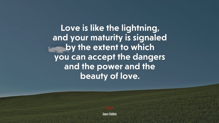 Love is like the lightning, and your maturity is signaled by the extent to which you can accept the dangers and the power and the beauty of love. | James Baldwin quote