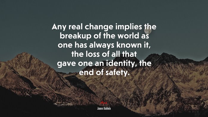 Any real change implies the breakup of the world as one has always known it, the loss of all that gave one an identity, the end of safety. | James Baldwin quote
