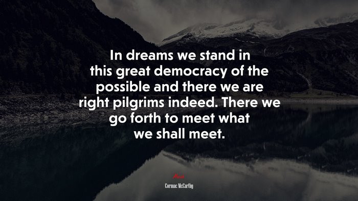 In dreams we stand in this great democracy of the possible and there we are right pilgrims indeed. There we go forth to meet what we shall meet. | Cormac McCarthy quote