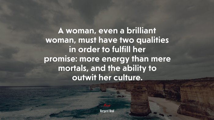 A woman, even a brilliant woman, must have two qualities in order to fulfill her promise: more energy than mere mortals, and the ability to outwit her culture. | Margaret Mead quote