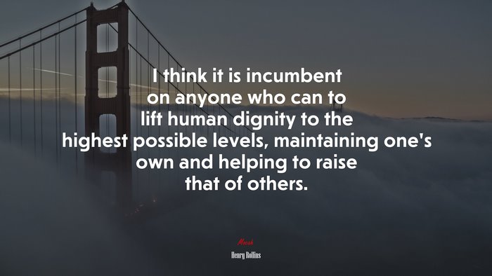 I think it is incumbent on anyone who can to lift human dignity to the highest possible levels, maintaining one’s own and helping to raise that of others. | Henry Rollins quote