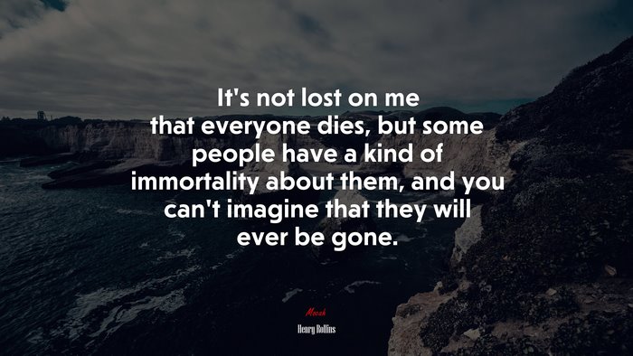 It’s not lost on me that everyone dies, but some people have a kind of immortality about them, and you can’t imagine that they will ever be gone. | Henry Rollins quote
