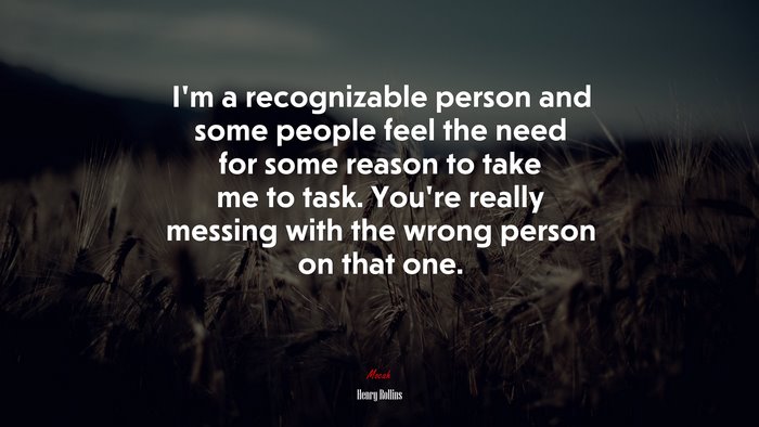 I’m a recognizable person and some people feel the need for some reason to take me to task. You’re really messing with the wrong person on that one. | Henry Rollins quote