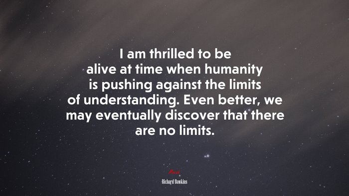 I am thrilled to be alive at time when humanity is pushing against the limits of understanding. Even better, we may eventually discover that there are no limits. | Richard Dawkins quote