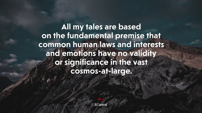 All my tales are based on the fundamental premise that common human laws and interests and emotions have no validity or significance in the vast cosmos-at-large. | H.P. Lovecraft quote