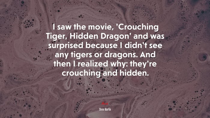 I saw the movie, ‘Crouching Tiger, Hidden Dragon’ and was surprised because I didn’t see any tigers or dragons. And then I realized why: they’re crouching and hidden. | Steve Martin quote