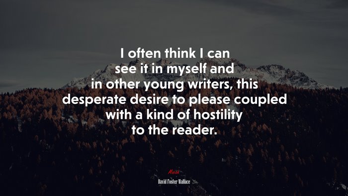 I often think I can see it in myself and in other young writers, this desperate desire to please coupled with a kind of hostility to the reader. | David Foster Wallace quote