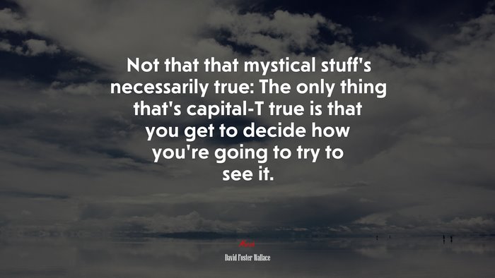 Not that that mystical stuff’s necessarily true: The only thing that’s capital-T true is that you get to decide how you’re going to try to see it. | David Foster Wallace quote