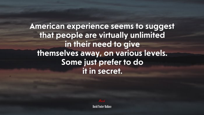 American experience seems to suggest that people are virtually unlimited in their need to give themselves away, on various levels. Some just prefer to do it in secret. | David Foster Wallace quote