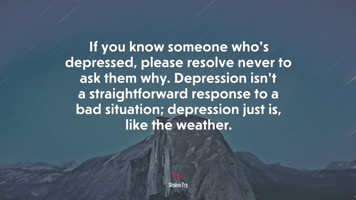 If you know someone who’s depressed, please resolve never to ask them why. Depression isn’t a straightforward response to a bad situation; depression just is, like the weather. | Stephen Fry quote