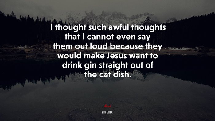 I thought such awful thoughts that I cannot even say them out loud because they would make Jesus want to drink gin straight out of the cat dish. | Anne Lamott quote