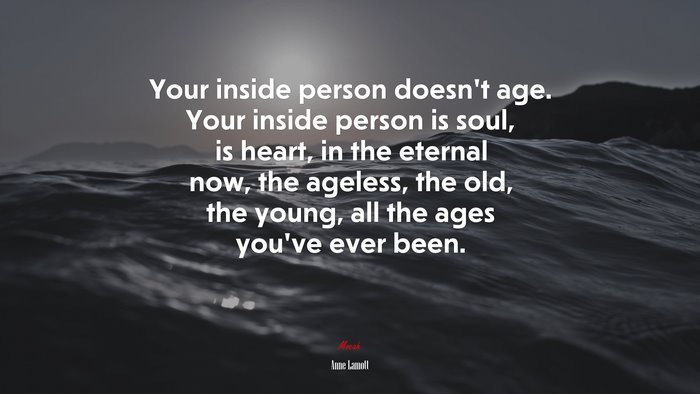 Your inside person doesn’t age. Your inside person is soul, is heart, in the eternal now, the ageless, the old, the young, all the ages you’ve ever been. | Anne Lamott quote