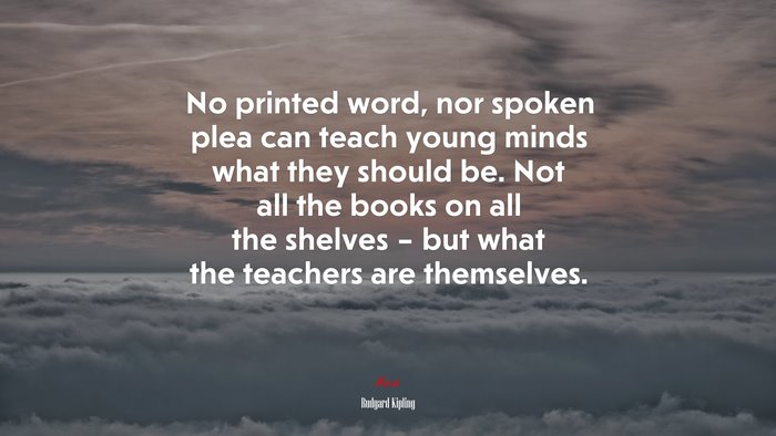 No printed word, nor spoken plea can teach young minds what they should be. Not all the books on all the shelves – but what the teachers are themselves. | Rudyard Kipling quote