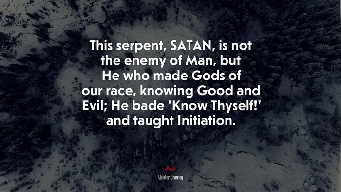 This serpent, SATAN, is not the enemy of Man, but He who made Gods of our race, knowing Good and Evil; He bade ‘Know Thyself!’ and taught Initiation. | Aleister Crowley quote