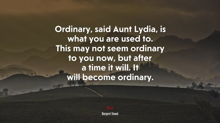 Ordinary, said Aunt Lydia, is what you are used to. This may not seem ordinary to you now, but after a time it will. It will become ordinary. | Margaret Atwood quote