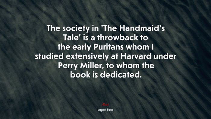 The society in ‘The Handmaid’s Tale’ is a throwback to the early Puritans whom I studied extensively at Harvard under Perry Miller, to whom the book is dedicated. | Margaret Atwood quote
