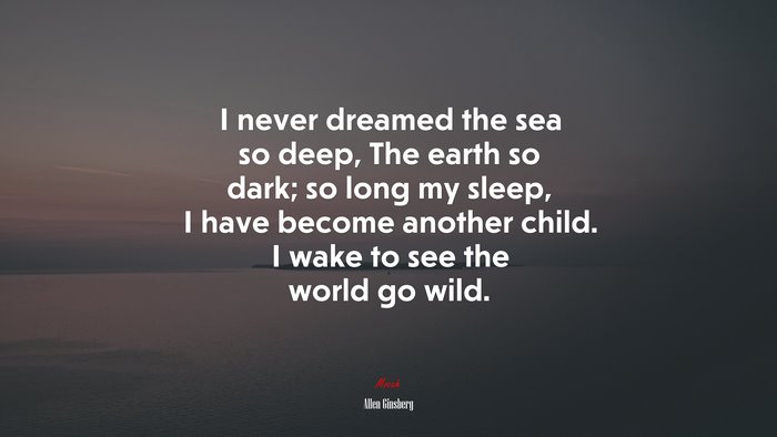 I never dreamed the sea so deep, The earth so dark; so long my sleep, I have become another child. I wake to see the world go wild. | Allen Ginsberg quote