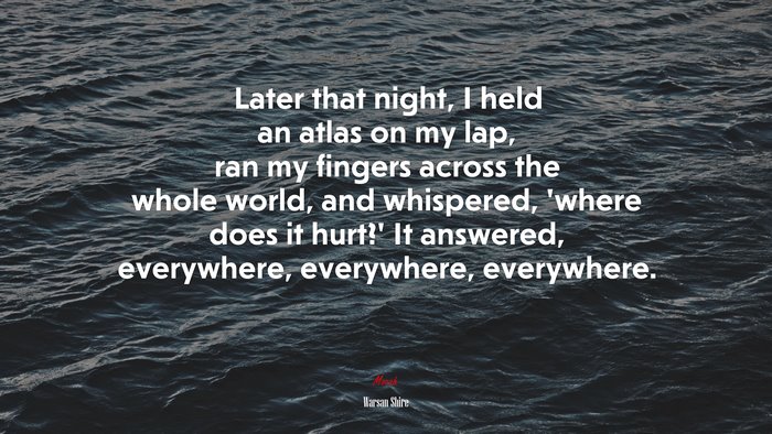Later that night, I held an atlas on my lap, ran my fingers across the whole world, and whispered, ‘where does it hurt?’ It answered, everywhere, everywhere, everywhere. | Warsan Shire quote