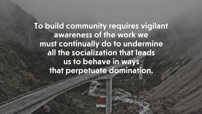 To build community requires vigilant awareness of the work we must continually do to undermine all the socialization that leads us to behave in ways that perpetuate domination. | Bell Hooks quote