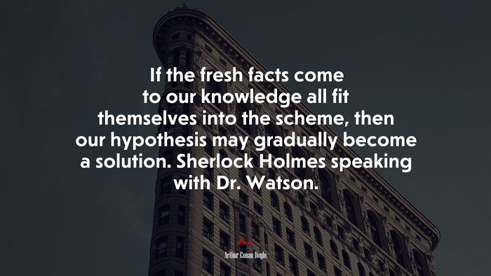 If the fresh facts come to our knowledge all fit themselves into the scheme, then our hypothesis may gradually become a solution. Sherlock Holmes speaking with Dr. Watson. | Arthur Conan Doyle quote