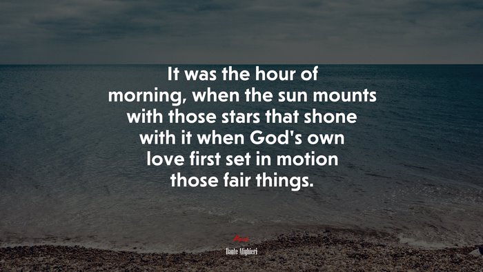 It was the hour of morning, when the sun mounts with those stars that shone with it when God’s own love first set in motion those fair things. | Dante Alighieri quote