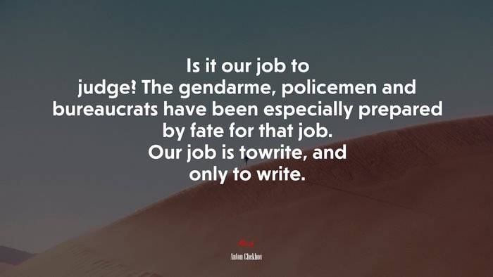 Is it our job to judge? The gendarme, policemen and bureaucrats have been especially prepared by fate for that job. Our job is towrite, and only to write. | Anton Chekhov quote