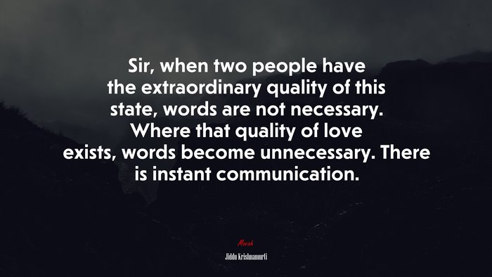 Sir, when two people have the extraordinary quality of this state, words are not necessary. Where that quality of love exists, words become unnecessary. There is instant communication. | Jiddu Krishnamurti quote