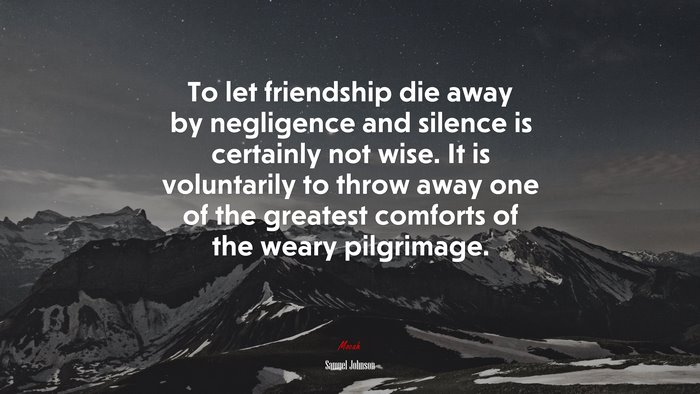 To let friendship die away by negligence and silence is certainly not wise. It is voluntarily to throw away one of the greatest comforts of the weary pilgrimage. | Samuel Johnson quote