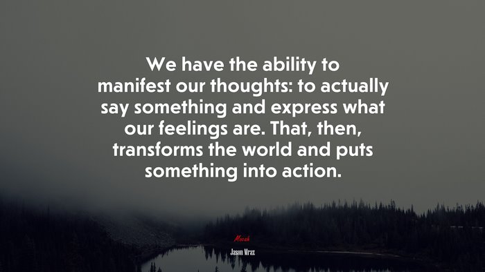 We have the ability to manifest our thoughts: to actually say something and express what our feelings are. That, then, transforms the world and puts something into action. | Jason Mraz quote
