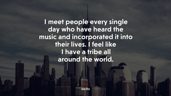 I meet people every single day who have heard the music and incorporated it into their lives. I feel like I have a tribe all around the world. | Jason Mraz quote