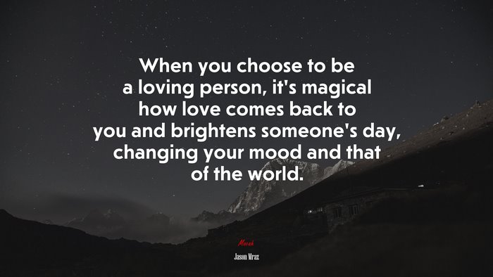 When you choose to be a loving person, it’s magical how love comes back to you and brightens someone’s day, changing your mood and that of the world. | Jason Mraz quote