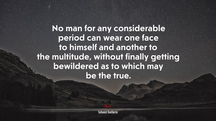 No man for any considerable period can wear one face to himself and another to the multitude, without finally getting bewildered as to which may be the true. | Nathaniel Hawthorne quote
