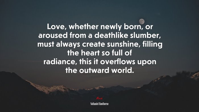 Love, whether newly born, or aroused from a deathlike slumber, must always create sunshine, filling the heart so full of radiance, this it overflows upon the outward world. | Nathaniel Hawthorne quote