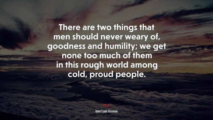 There are two things that men should never weary of, goodness and humility; we get none too much of them in this rough world among cold, proud people. | Robert Louis Stevenson quote