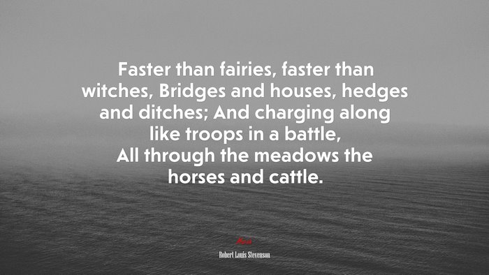 Faster than fairies, faster than witches, Bridges and houses, hedges and ditches; And charging along like troops in a battle, All through the meadows the horses and cattle. | Robert Louis Stevenson quote