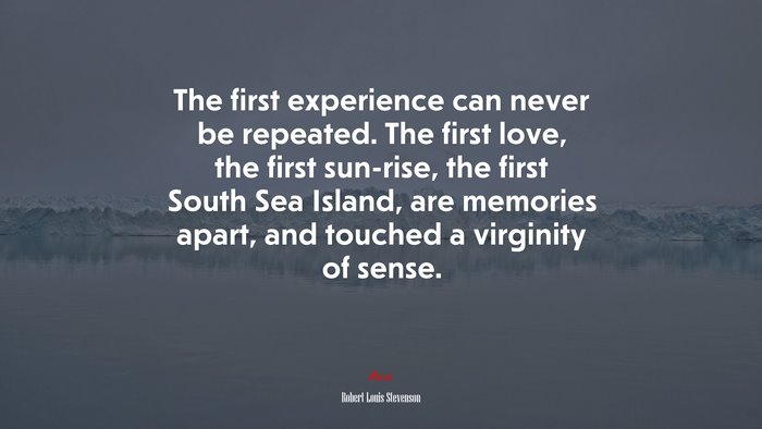 The first experience can never be repeated. The first love, the first sun-rise, the first South Sea Island, are memories apart, and touched a virginity of sense. | Robert Louis Stevenson quote