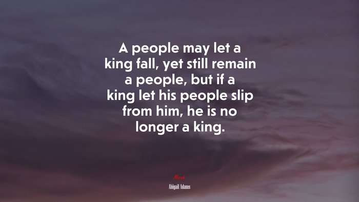A people may let a king fall, yet still remain a people, but if a king let his people slip from him, he is no longer a king. | Abigail Adams quote