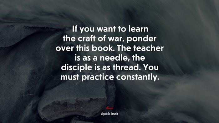 If you want to learn the craft of war, ponder over this book. The teacher is as a needle, the disciple is as thread. You must practice constantly. | Miyamoto Musashi quote