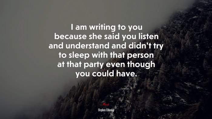 I am writing to you because she said you listen and understand and didn’t try to sleep with that person at that party even though you could have. | Stephen Chbosky quote