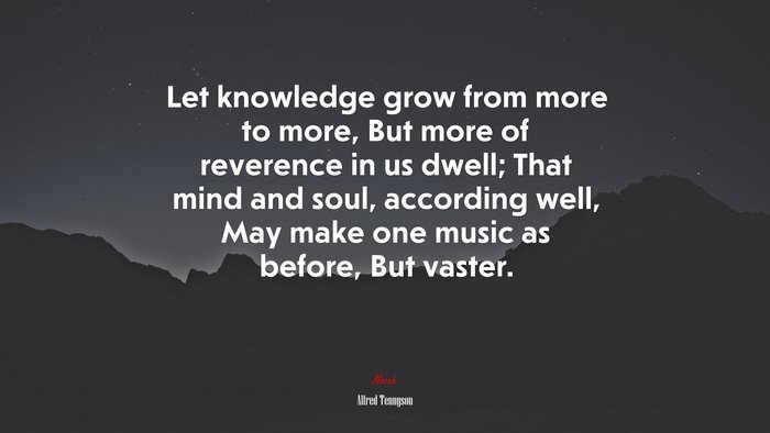 Let knowledge grow from more to more, But more of reverence in us dwell; That mind and soul, according well, May make one music as before, But vaster. | Alfred Tennyson quote