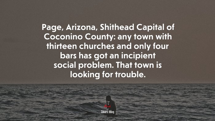 Page, Arizona, Shithead Capital of Coconino County: any town with thirteen churches and only four bars has got an incipient social problem. That town is looking for trouble. | Edward Abbey quote